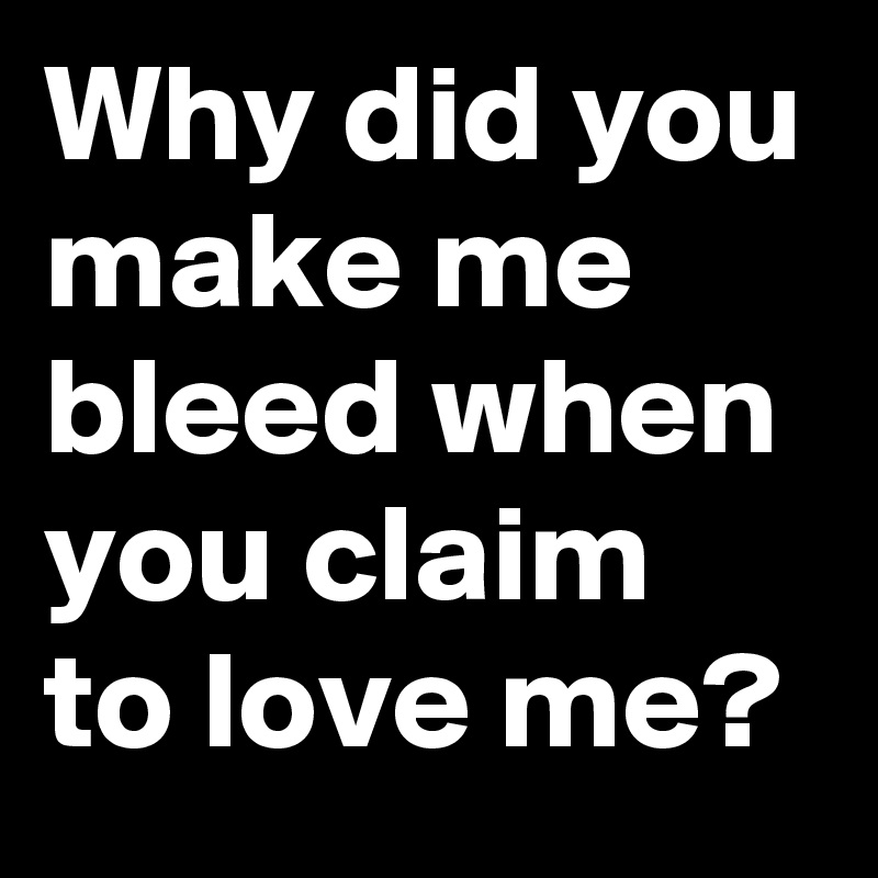 Why did you make me bleed when you claim to love me?