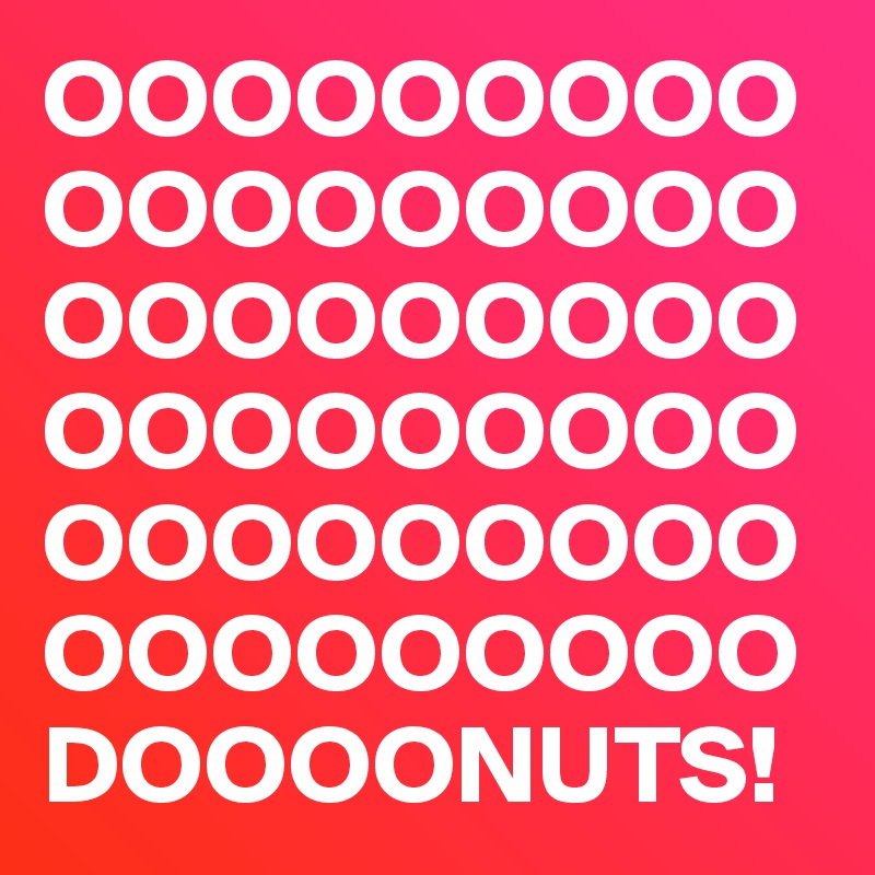 OOOOOOOOOOOOOOOOOOOOOOOOOOOOOOOOOOOOOOOOOOOOOOOOOOOOOO
DOOOONUTS!