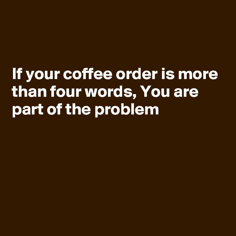 


If your coffee order is more than four words, You are 
part of the problem 




