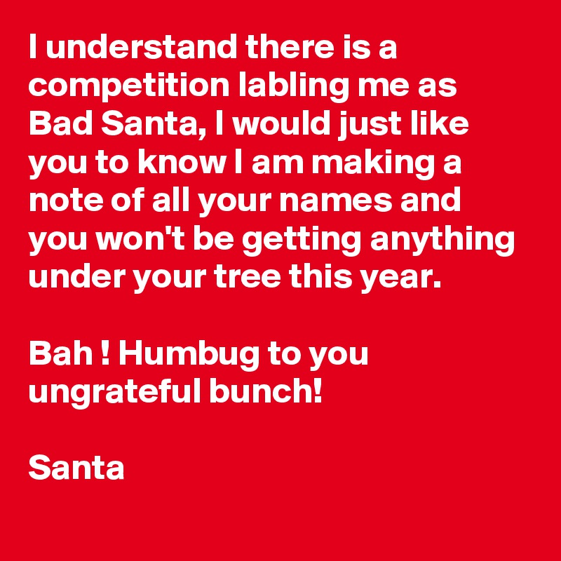 I understand there is a competition labling me as Bad Santa, I would just like you to know I am making a note of all your names and you won't be getting anything under your tree this year.

Bah ! Humbug to you ungrateful bunch!

Santa 