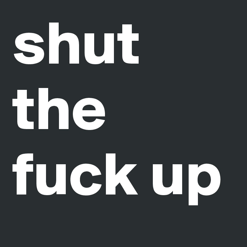 shut the fuck up