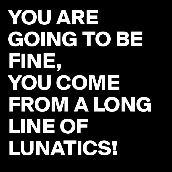 YOU ARE GOING TO BE FINE,
YOU COME FROM A LONG LINE OF LUNATICS!