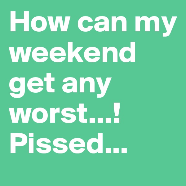 How can my weekend get any worst...! Pissed...