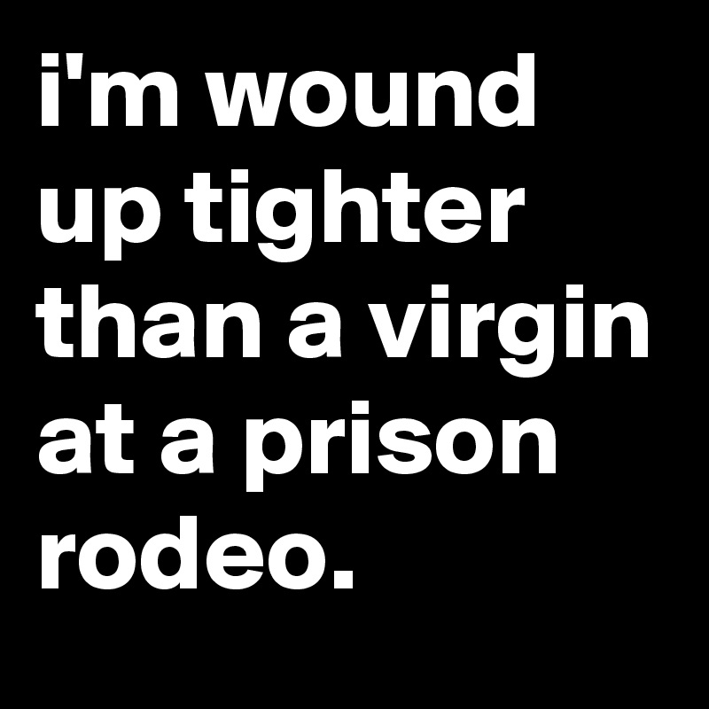 i'm wound up tighter than a virgin at a prison rodeo.