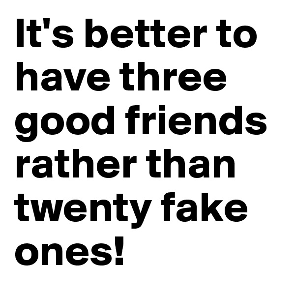 It's better to have three good friends rather than twenty fake ones!