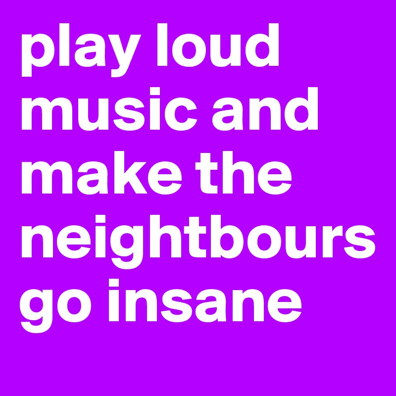 play loud music and make the neightbours 
go insane