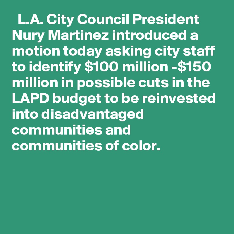   L.A. City Council President Nury Martinez introduced a motion today asking city staff to identify $100 million -$150 million in possible cuts in the LAPD budget to be reinvested into disadvantaged communities and communities of color.
