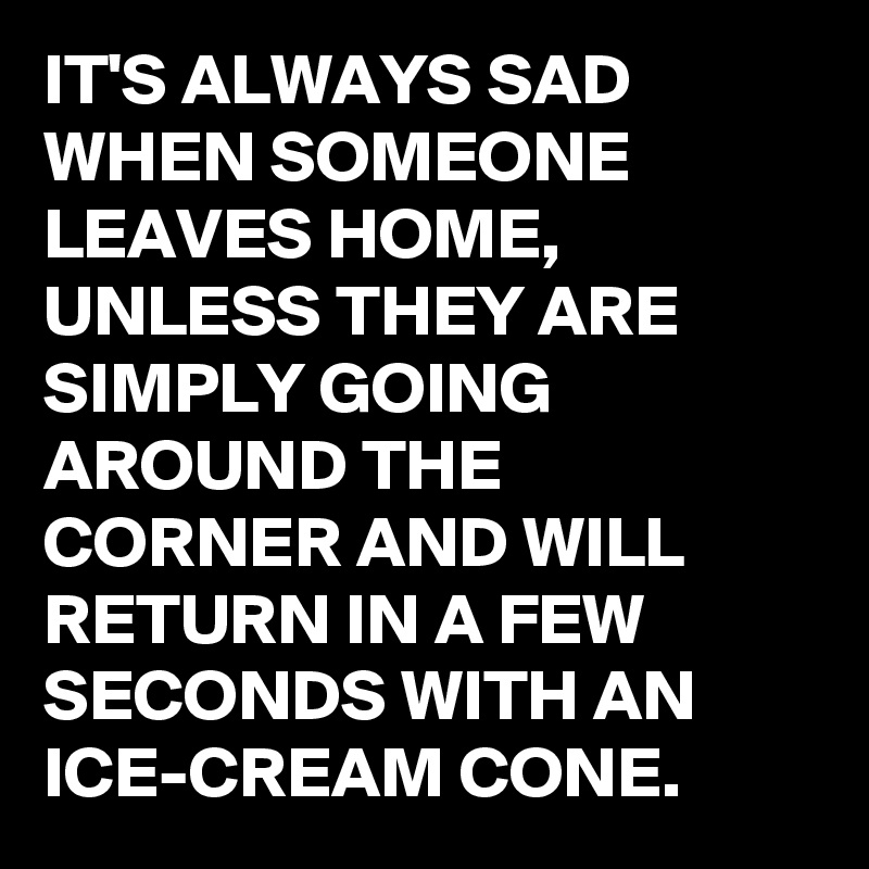 IT'S ALWAYS SAD WHEN SOMEONE LEAVES HOME, UNLESS THEY ARE SIMPLY GOING AROUND THE CORNER AND WILL RETURN IN A FEW SECONDS WITH AN ICE-CREAM CONE.