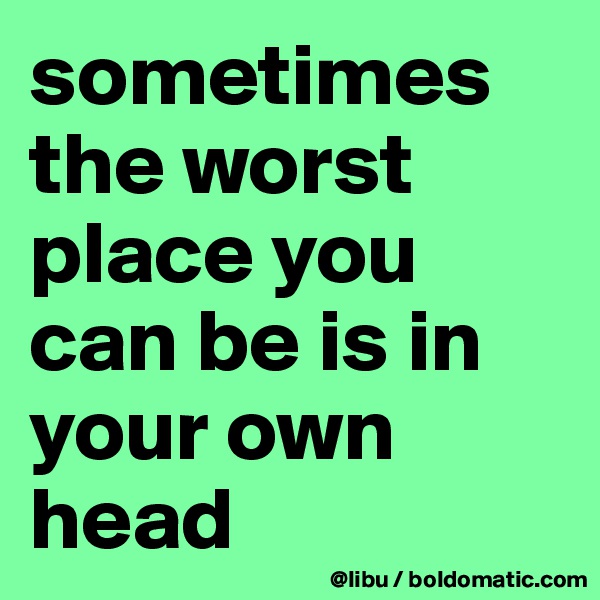 sometimes the worst place you can be is in your own head