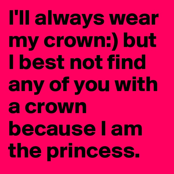 I'll always wear my crown:) but I best not find any of you with a crown because I am the princess.