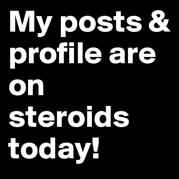 My posts & profile are on steroids today!