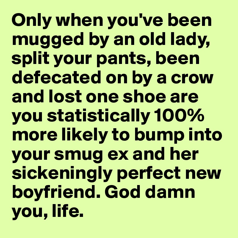 Only when you've been mugged by an old lady, split your pants, been defecated on by a crow and lost one shoe are you statistically 100% more likely to bump into your smug ex and her sickeningly perfect new boyfriend. God damn you, life. 