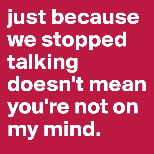 just because we stopped talking doesn't mean you're not on my mind. 