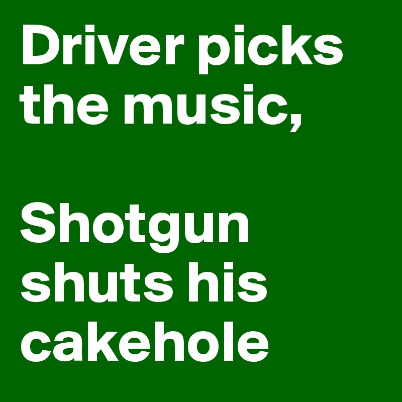 Driver picks the music,

Shotgun shuts his cakehole