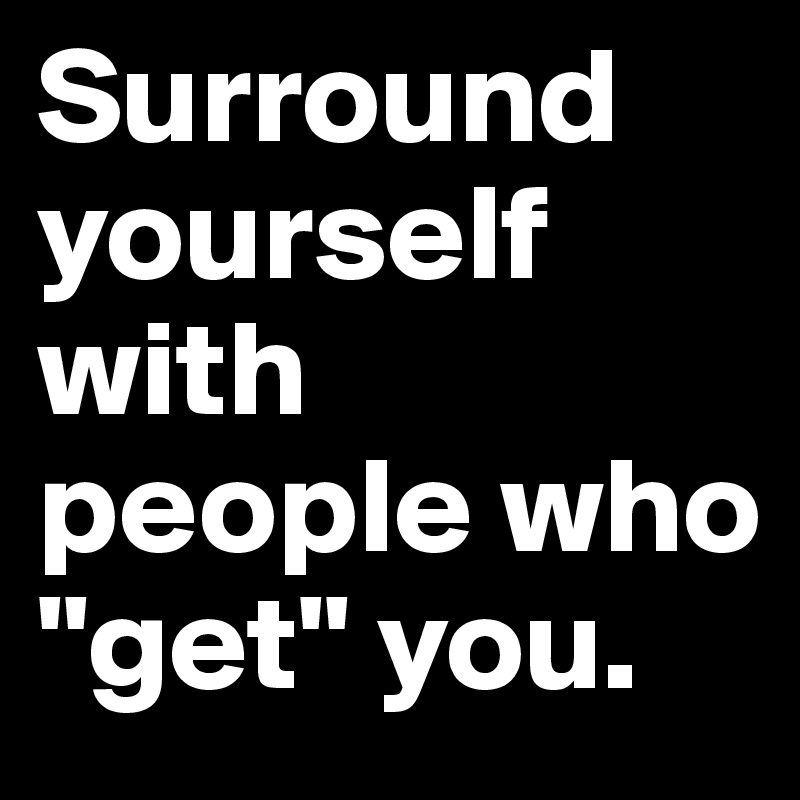 Surround yourself with people who "get" you.