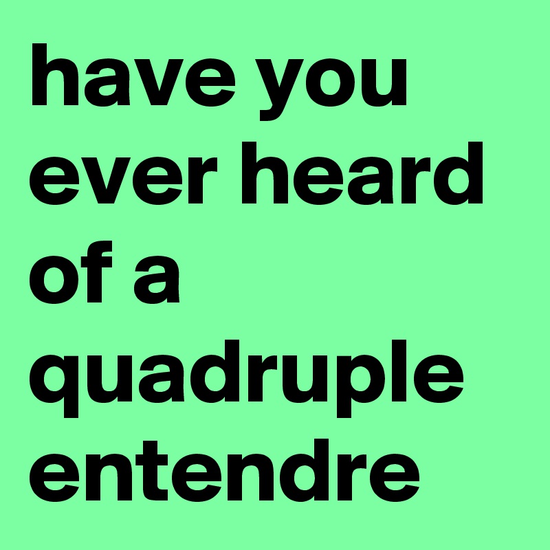 have you ever heard of a quadruple entendre