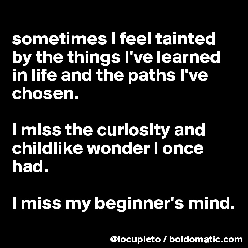 
sometimes I feel tainted by the things I've learned in life and the paths I've chosen. 

I miss the curiosity and childlike wonder I once had. 

I miss my beginner's mind. 
