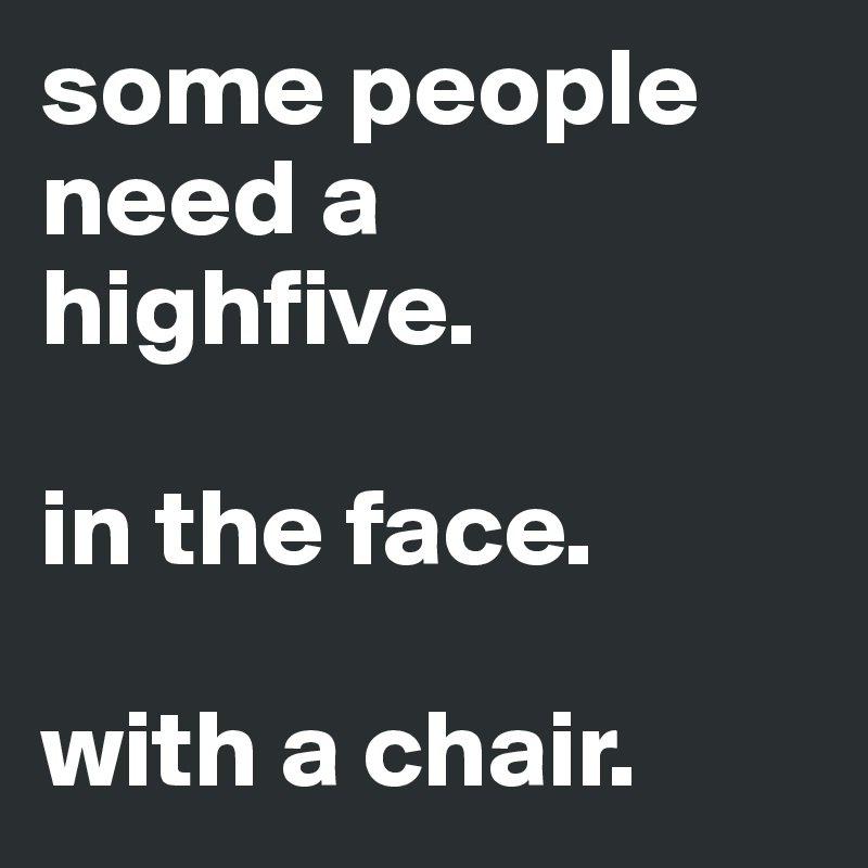 some people need a highfive.

in the face.

with a chair.