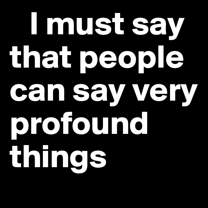    I must say          that people can say very profound things