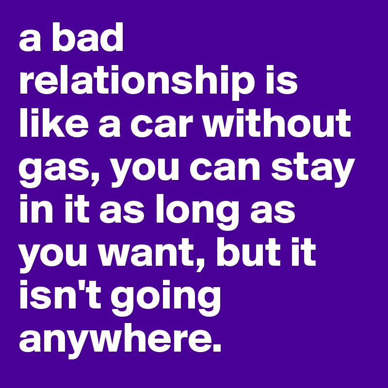 a bad relationship is like a car without gas, you can stay in it as long as you want, but it isn't going anywhere.