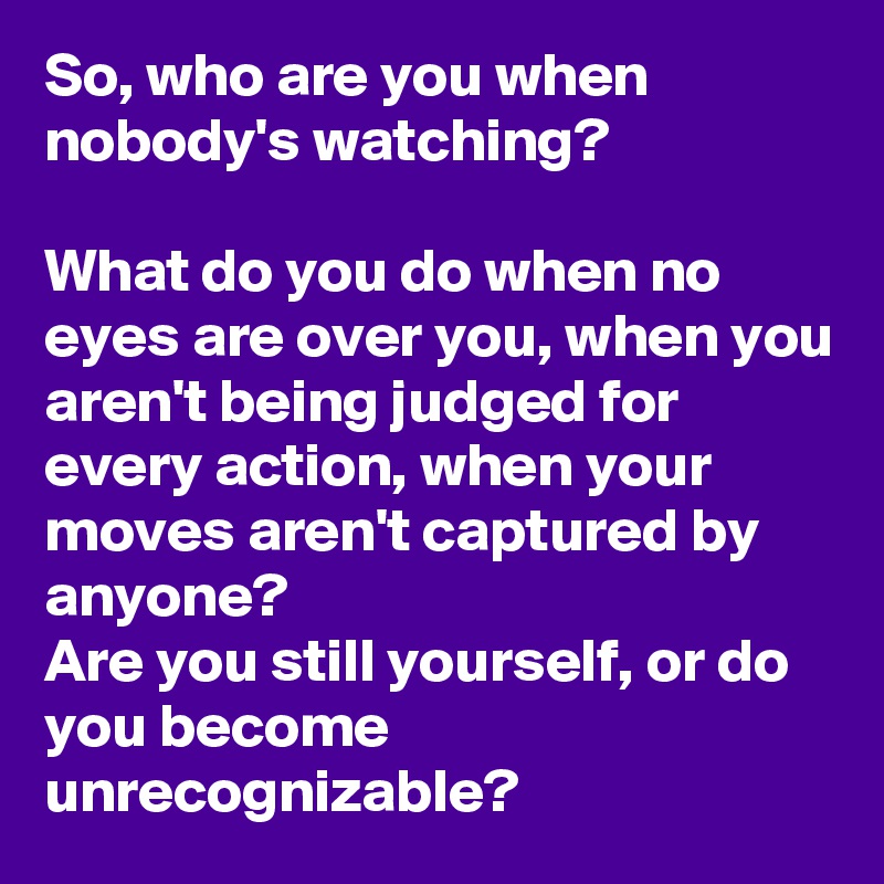 So, who are you when nobody's watching?

What do you do when no eyes are over you, when you aren't being judged for every action, when your moves aren't captured by anyone?
Are you still yourself, or do you become unrecognizable?