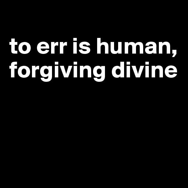 
to err is human, forgiving divine



