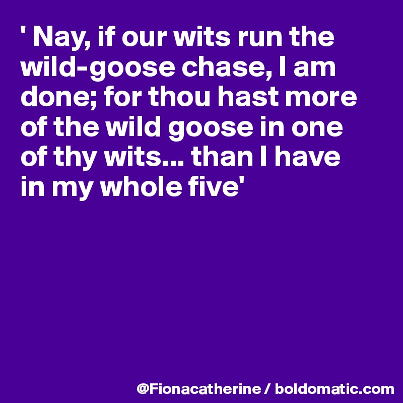 ' Nay, if our wits run the wild-goose chase, I am 
done; for thou hast more
of the wild goose in one
of thy wits... than I have
in my whole five'





