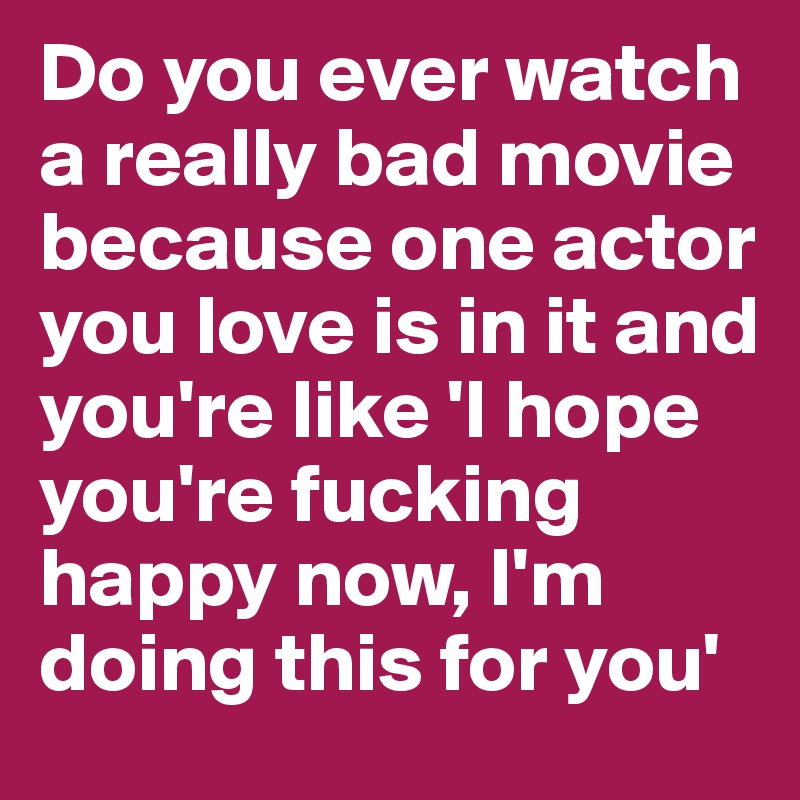 Do you ever watch a really bad movie because one actor you love is in it and you're like 'I hope you're fucking happy now, I'm doing this for you'