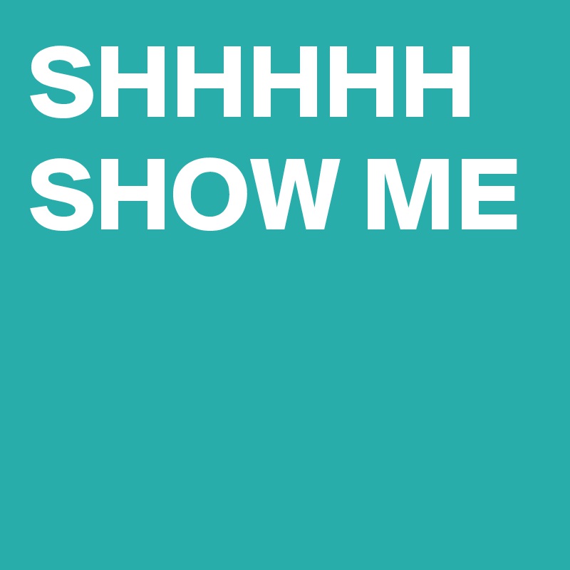 SHHHHH 
SHOW ME

