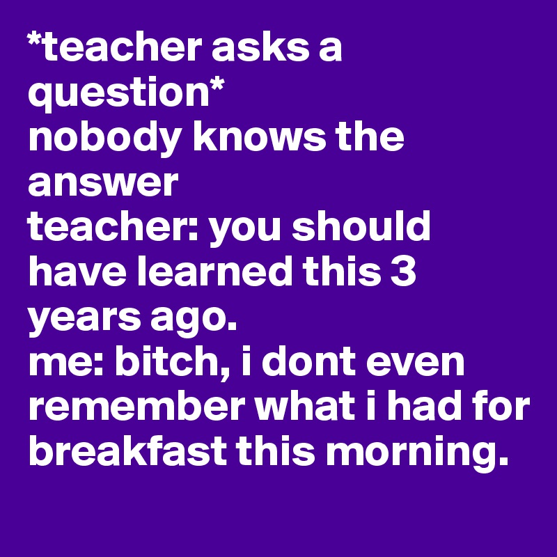 *teacher asks a question* 
nobody knows the answer
teacher: you should have learned this 3 years ago.
me: bitch, i dont even remember what i had for breakfast this morning.