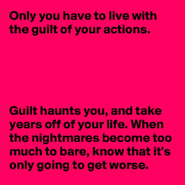 Only you have to live with the guilt of your actions. 





Guilt haunts you, and take years off of your life. When the nightmares become too much to bare, know that it's only going to get worse. 