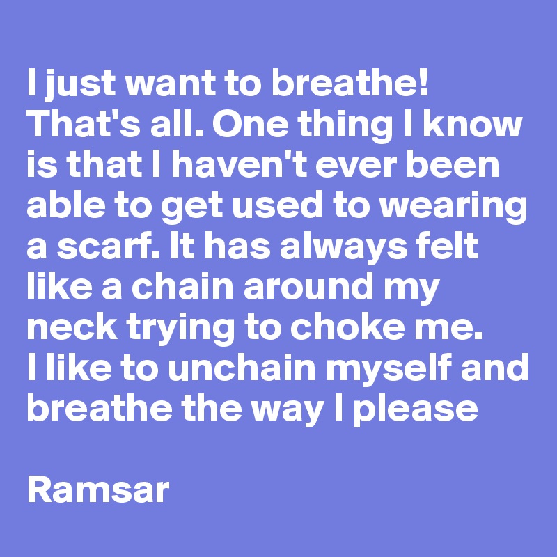  
I just want to breathe! That's all. One thing I know is that I haven't ever been able to get used to wearing a scarf. It has always felt like a chain around my neck trying to choke me.
I like to unchain myself and breathe the way I please

Ramsar