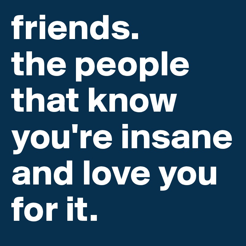 friends. 
the people that know you're insane and love you for it.