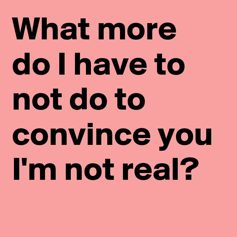 What more do I have to not do to convince you I'm not real?