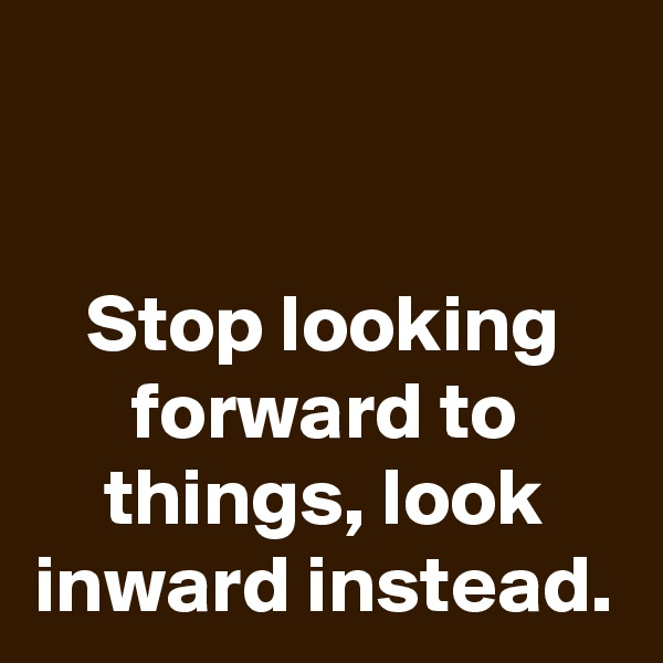 

Stop looking forward to things, look inward instead.