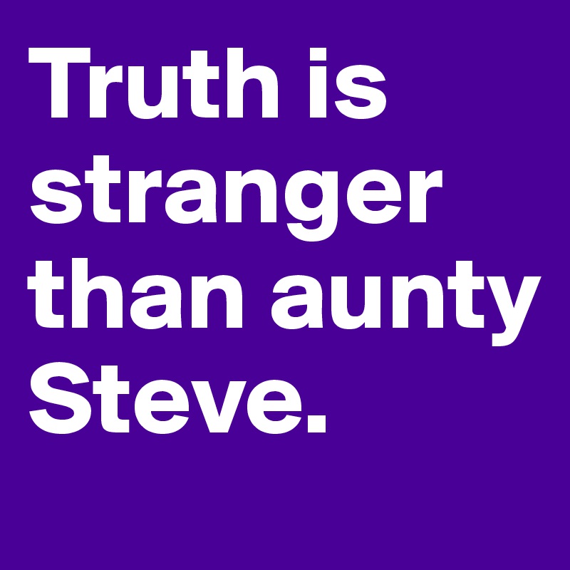 Truth is stranger than aunty Steve.