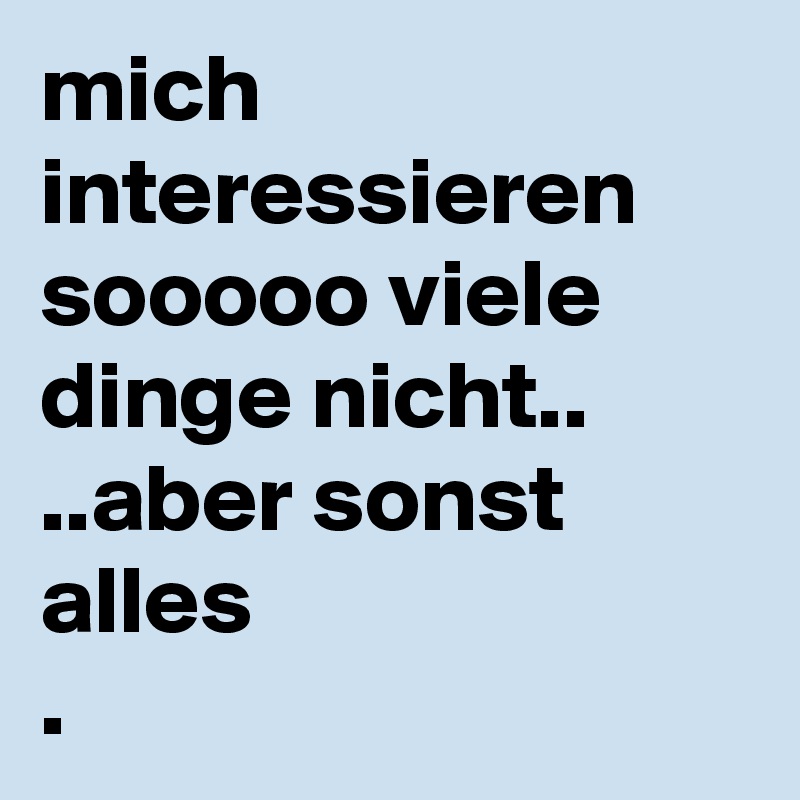 mich interessieren sooooo viele dinge nicht..
..aber sonst alles
.