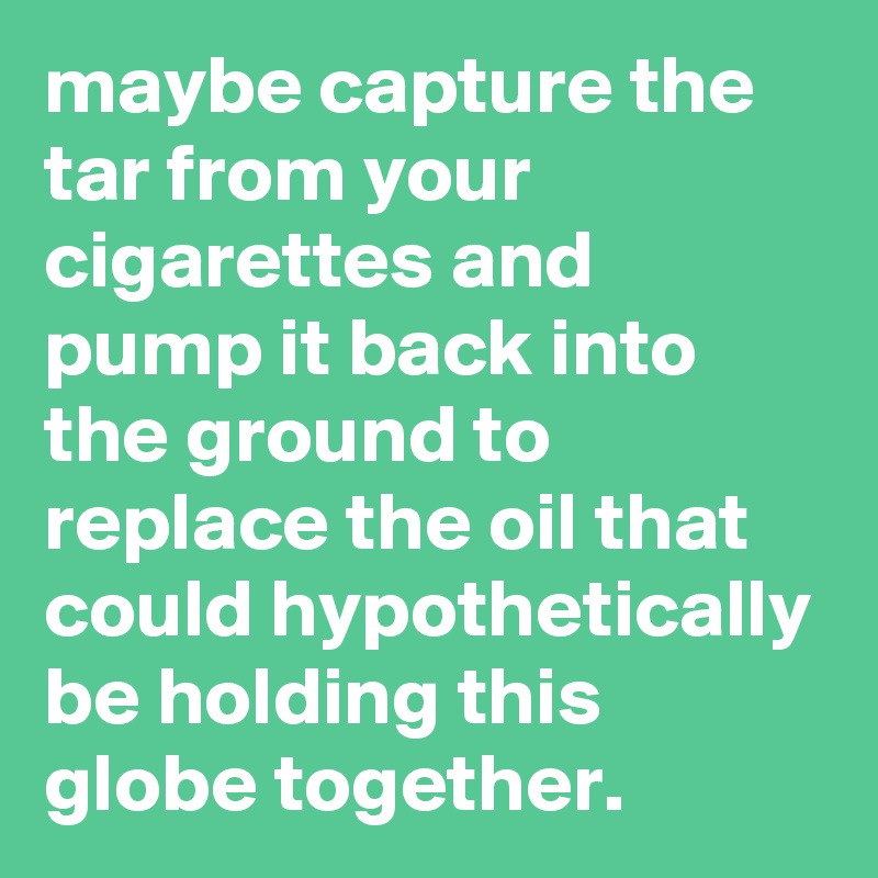 maybe capture the tar from your cigarettes and pump it back into the ground to replace the oil that could hypothetically be holding this globe together. 