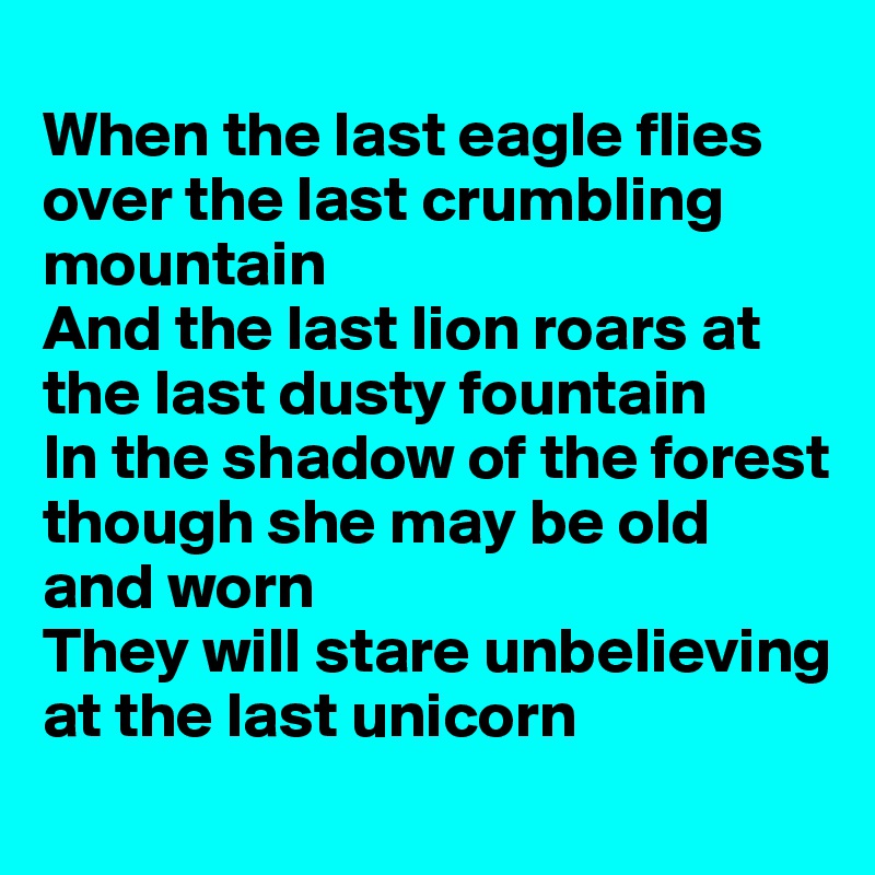 
When the last eagle flies over the last crumbling mountain 
And the last lion roars at the last dusty fountain 
In the shadow of the forest though she may be old and worn 
They will stare unbelieving at the last unicorn