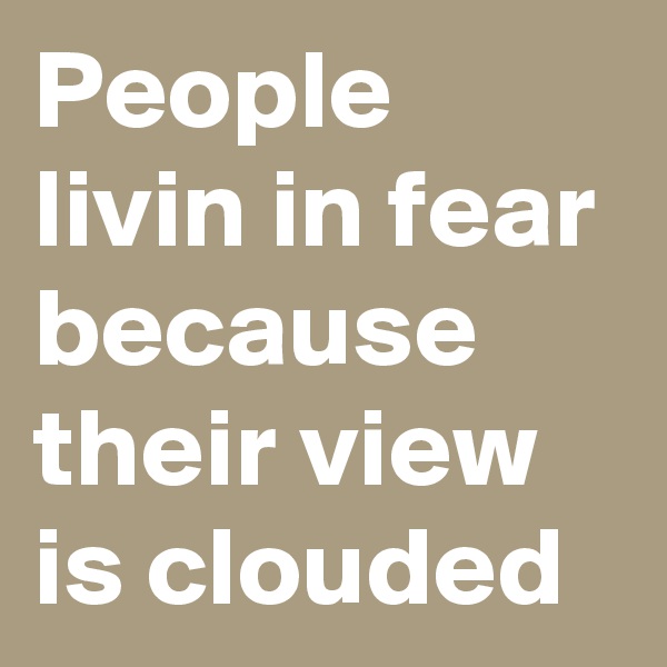 People livin in fear because their view is clouded