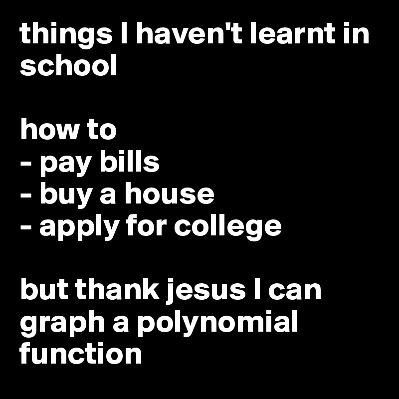 things I haven't learnt in school 

how to 
- pay bills
- buy a house 
- apply for college

but thank jesus I can graph a polynomial function