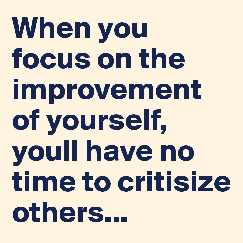 When you focus on the improvement of yourself, youll have no time to critisize others...
