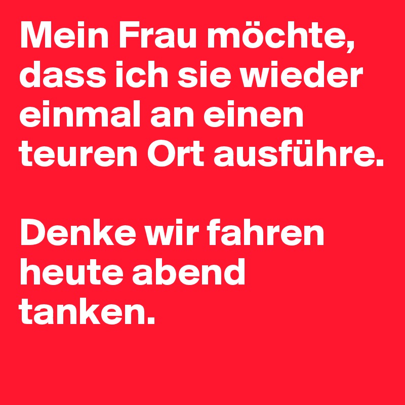 Mein Frau möchte, dass ich sie wieder einmal an einen teuren Ort ausführe. 

Denke wir fahren heute abend tanken.
