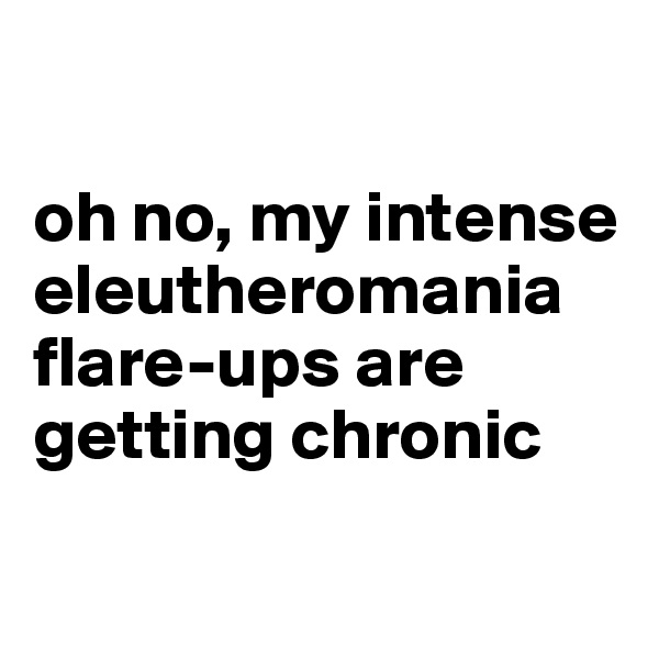 

oh no, my intense eleutheromania flare-ups are getting chronic

