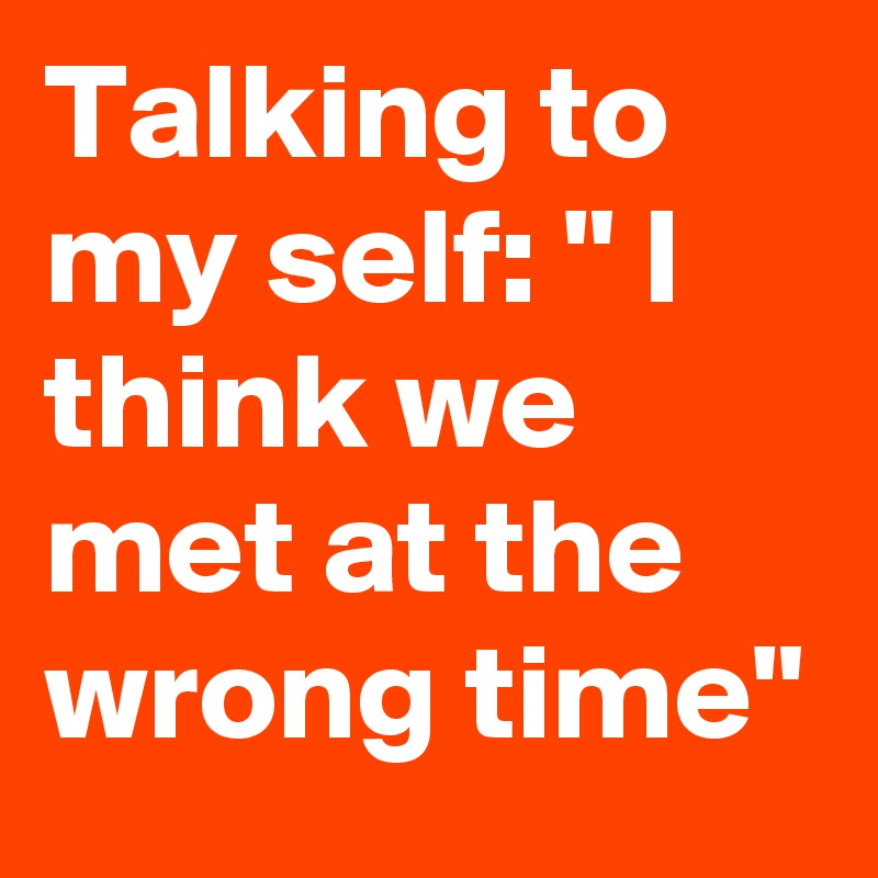Talking to my self: " I think we met at the wrong time"