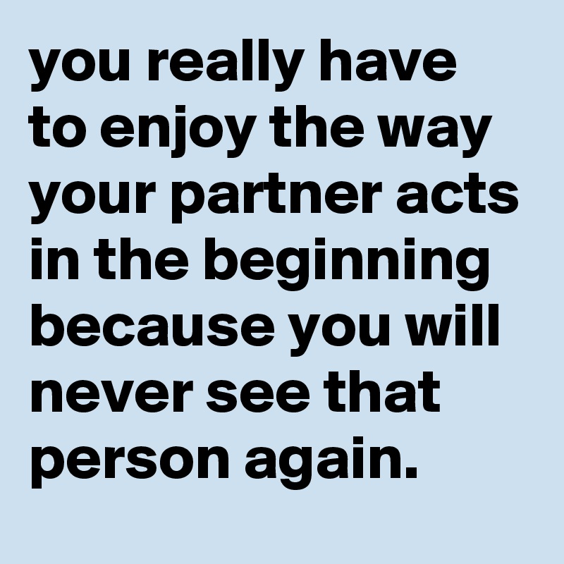 you really have to enjoy the way your partner acts in the beginning because you will never see that person again.