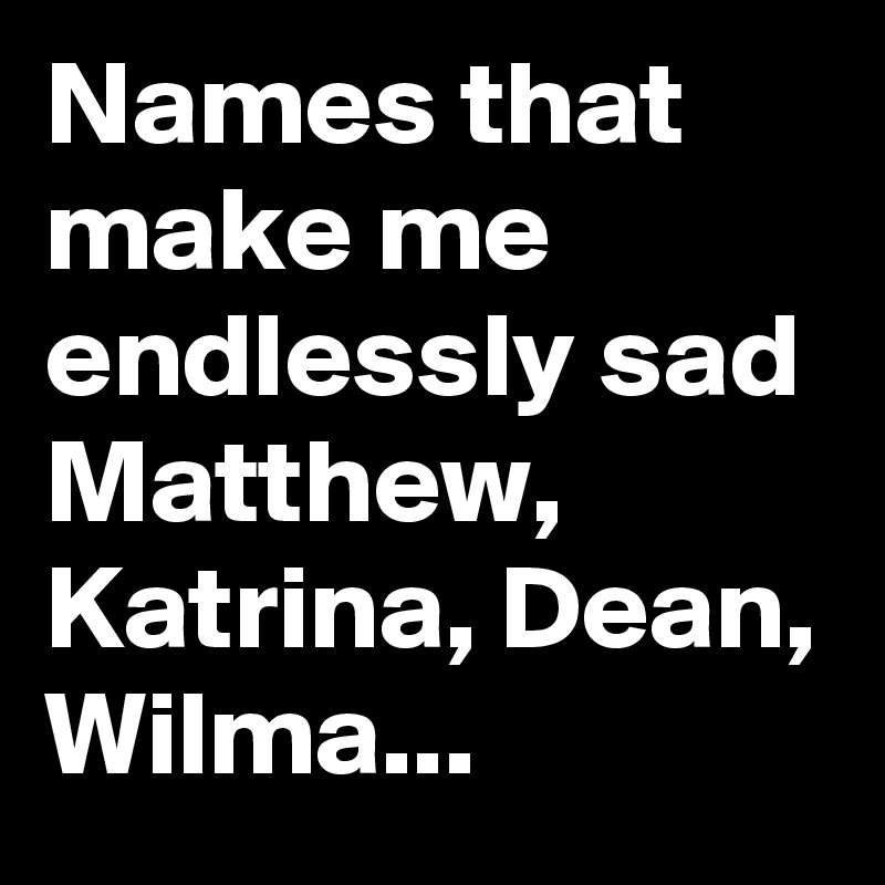 Names that make me endlessly sad Matthew, Katrina, Dean, Wilma...