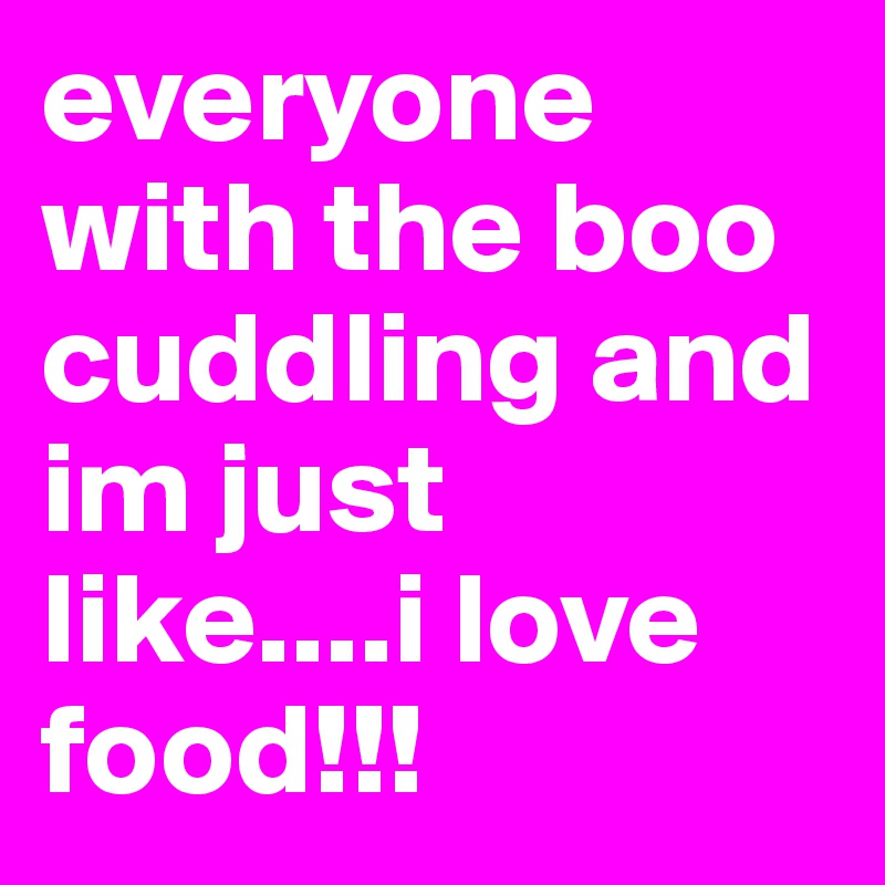 everyone with the boo cuddling and im just like....i love food!!!