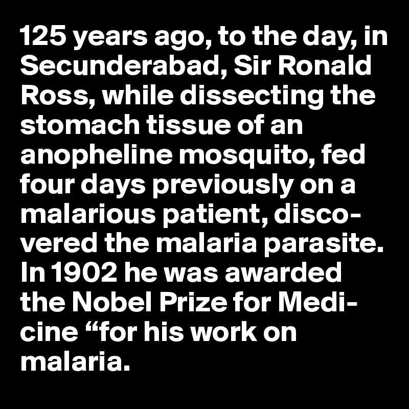 125 years ago, to the day, in Secunderabad, Sir Ronald Ross, while dissecting the stomach tissue of an anopheline mosquito, fed four days previously on a malarious patient, disco-vered the malaria parasite.
In 1902 he was awarded the Nobel Prize for Medi-cine “for his work on malaria. 