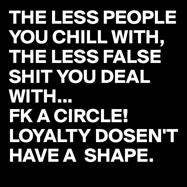THE LESS PEOPLE YOU CHILL WITH, THE LESS FALSE SHIT YOU DEAL WITH...
FK A CIRCLE!
LOYALTY DOSEN'T HAVE A  SHAPE.